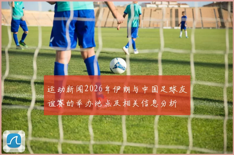 运动新闻2026年伊朗与中国足球友谊赛的举办地点及相关信息分析