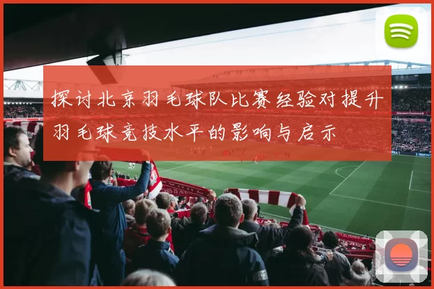 探讨北京羽毛球队比赛经验对提升羽毛球竞技水平的影响与启示
