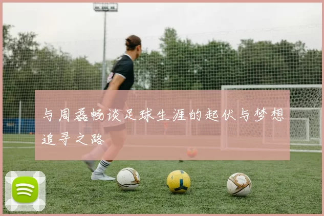 与周磊畅谈足球生涯的起伏与梦想追寻之路