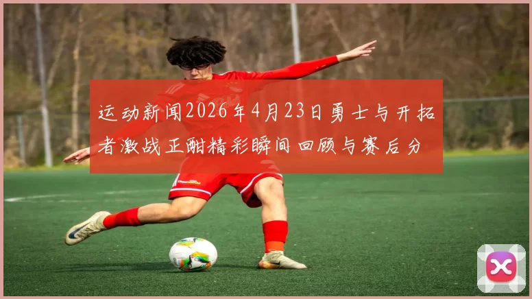 运动新闻2026年4月23日勇士与开拓者激战正酣精彩瞬间回顾与赛后分析